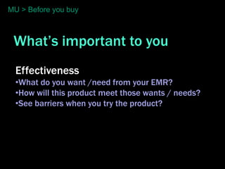 MU > Before you buy



 What’s important to you
  Effectiveness
  •What do you want /need from your EMR?
  •How will this product meet those wants / needs?
  •See barriers when you try the product?
 