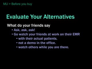 MU > Before you buy



  Evaluate Your Alternatives
  What do your friends say
     • Ask, ask, ask!
     • Go watch your friends at work on their EMR
        • with their actual patients.
        • not a demo in the office.
        • watch others while you are there.
 