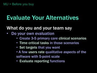 MU > Before you buy



  Evaluate Your Alternatives
  What do you and your team say
  • Do your own evaluation
        • Create 3-5 primary care clinical scenarios
        • Time critical tasks in those scenarios
        • Set targets that you want
        • A few users rate qualitative aspects of the
        software with 5-point scale
        • Evaluate reporting functions
 
