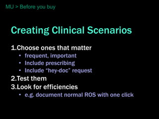 MU > Before you buy



  Creating Clinical Scenarios
  1.Choose ones that matter
     • frequent, important
     • Include prescribing
     • Include “hey-doc” request
  2.Test them
  3.Look for efficiencies
     • e.g. document normal ROS with one click
 