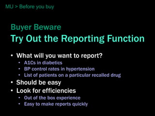 MU > Before you buy



  Buyer Beware
  Try Out the Reporting Function
  • What will you want to report?
     • A1Cs in diabetics
     • BP control rates in hypertension
     • List of patients on a particular recalled drug
  • Should be easy
  • Look for efficiencies
     • Out of the box experience
     • Easy to make reports quickly
 