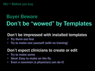 MU > Before you buy



  Buyer Beware
  Don’t be “wowed” by Templates
  Don’t be impressed with installed templates
  • Try them out first
  • Try to make one yourself (with no training)

  Don’t expect clinicians to create or edit
  • Try to make some
  • Ideal: Easy to make on the fly.
  • Even a caveman (a physician) can do it!
 