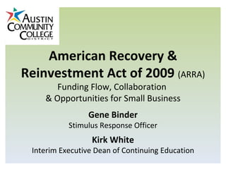 American Recovery & Reinvestment Act of 2009  (ARRA) Funding Flow, Collaboration  & Opportunities for Small Business Gene Binder Stimulus Response Officer Kirk White Interim Executive Dean of Continuing Education 