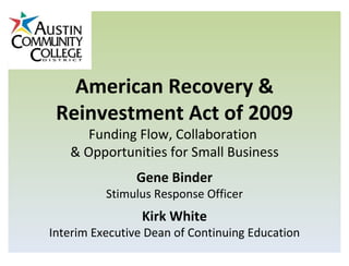 American Recovery & Reinvestment Act of 2009 Funding Flow, Collaboration  & Opportunities for Small Business Gene Binder Stimulus Response Officer Kirk White Interim Executive Dean of Continuing Education 