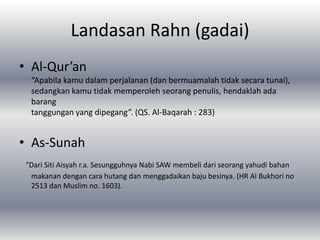 Landasan Rahn (gadai)
• Al-Qur’an
  “Apabila kamu dalam perjalanan (dan bermuamalah tidak secara tunai),
  sedangkan kamu tidak memperoleh seorang penulis, hendaklah ada
  barang
  tanggungan yang dipegang”. (QS. Al-Baqarah : 283)


• As-Sunah
 “Dari Siti Aisyah r.a. Sesungguhnya Nabi SAW membeli dari seorang yahudi bahan
  makanan dengan cara hutang dan menggadaikan baju besinya. (HR Al Bukhori no
  2513 dan Muslim no. 1603).
 