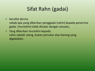 Sifat Rahn (gadai)
• bersifat derma
  sebab apa yang diberikan penggadai (rahin) kepada penerima
  gadai (murtahin) tidak ditukar dengan sesuatu.
• Yang diberikan murtahin kepada
  rahin adalah utang, bukan penukar atas barang yang
  digadaikan.
 