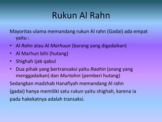 Rukun Al Rahn
Mayoritas ulama memandang rukun Al rahn (Gadai) ada empat
   yaitu :
• Al Rahn atau Al Marhuun (barang yang digadaikan)
• Al Marhun bihi (hutang)
• Shighah ijab qabul
• Dua pihak yang bertransaksi yaitu Raahin (orang yang
   menggadaikan) dan Murtahin (pemberi hutang)
Sedangkan madzhab Hanafiyah memandang Al rahn
(gadai) hanya memiliki satu rukun yaitu shighah, karena ia
pada hakekatnya adalah transaksi.
 