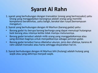 Syarat Al Rahn
1. syarat yang berhubungan dengan transaktor (orang yang bertransaksi) yaitu
    Orang yang menggadaikan barangnya adalah orang yang memiliki
    kompetensi beraktivitas, yaitu baligh, berakal dan rusyd (kemampuan
    mengatur).
2. Syarat yang berhubungan dengan Al Marhun (barang gadai) yaitu:
• Barang gadai itu berupa barang berharga yang dapat menutupi hutangnya
    baik barang atau nilainya ketika tidak mampu melunasinya.
• Barang gadai tersebut adalah milik orang yang manggadaikannya atau
    yang dizinkan baginya untuk menjadikannya sebagai jaminan gadai.
• Barang gadai tersebut harus diketahui ukuran, jenis dan sifatnya, karena Al
    rahn adalah transaksi atau harta sehingga disyaratkan hal ini.

3. Syarat berhubungan dengan Al Marhun bihi (hutang) adalah hutang yang
    wajib atau yang akhirnya menjadi wajib.
 