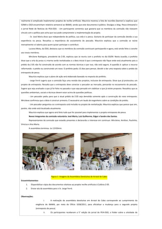  

realmente	
  é	
  complicado	
  implementar	
  projetos	
  de	
  recifes	
  artificiais.	
  Maurício	
  mostrou	
  a	
  lista	
  de	
  reuniões	
  (banner)	
  e	
  explicou	
  que	
  
SOMA	
  e	
  OGX	
  encaminham	
  relatório	
  semestral	
  ao	
  IBAMA,	
  sendo	
  que	
  este	
  documento	
  é	
  público.	
  Divulgou	
  o	
  blog	
   	
  Pesca	
  Artesanal	
  e	
  
o	
   jornal	
   Rede	
   de	
   Notícias	
   do	
   PEA-­‐OGX.	
   -­‐	
   Um	
   participante	
   comentou	
   que	
   gostaria	
   que	
   os	
   membros	
   da	
   comissão	
   não	
   tivessem	
  
vínculo	
  com	
  a	
  política	
  pois	
  acha	
  que	
  isso	
  pode	
  comprometer	
  a	
  implementação	
  do	
  projeto.	
  
             -­‐	
  Sr.	
  José	
  Maria	
  disse	
  que	
  independente	
  de	
  política,	
  sua	
  vida	
  é	
  a	
  pesca.	
  Gostaria	
  de	
  participar	
  da	
  comissão	
  devido	
  a	
  sua	
  
experiência	
   na	
   pesca.	
   Ressaltou	
   a	
   importância	
   do	
   escoamento	
   do	
   pescado.	
   Maurício	
   explicou	
   que	
   a	
   comissão	
   se	
   reúne	
  
mensalmente	
  e	
  é	
  aberta	
  para	
  quem	
  quiser	
  participar	
  e	
  contribuir.	
  	
  
             Luciana	
  Mota,	
  da	
  OGX,	
  destacou	
  que	
  os	
  membros	
  da	
  comissão	
  continuam	
  participando	
  e	
  agora,	
  está	
  sendo	
  feito	
  o	
  convite	
  
aos	
  novos	
  membros.	
  
             Mircilene	
   Rodrigues,	
   presidente	
   da	
   Z-­‐05,	
   explicou	
   que	
   se	
   reuniu	
   com	
   o	
   prefeito	
   no	
   dia	
   03/04.	
   Nesta	
   ocasião,	
   o	
   prefeito	
  
disse	
  que	
  a	
  orla	
  da	
  praia	
  e	
  a	
  marina	
  serão	
  revitalizadas	
  e	
  a	
  ideia	
  inicial	
  é	
  que	
  o	
  entreposto	
  não	
  fique	
  onde	
  está	
  atualmente	
  pois	
  o	
  
prédio	
  da	
  Z-­‐05	
  não	
  foi	
  construído	
  de	
  acordo	
  com	
  as	
  normas	
  técnicas	
  e	
  por	
  isso,	
  não	
  está	
  seguro.	
  A	
  questão	
  é:	
  aplicar	
  o	
  recurso	
  
reformando	
  	
  o	
  prédio	
  ou	
  construindo	
  um	
  novo.	
  O	
  prefeito	
  pediu	
  15	
  dias	
  para	
  pensar,	
  decidir	
  e	
  dar	
  uma	
  resposta	
  sobre	
  o	
  prédio	
  do	
  
entreposto	
  de	
  pesca.	
  
             Maurício	
  explicou	
  que	
  o	
  plano	
  de	
  ação	
  será	
  elaborado	
  baseado	
  na	
  resposta	
  do	
  prefeito.	
  
             -­‐	
  Jorge	
  Ferré	
  sugeriu	
  que	
  a	
  comissão	
  faça	
  uma	
  revisão	
  dos	
  projetos,	
  inclusive	
  de	
  entreposto.	
  Disse	
  que	
  já	
  protocolou	
  um	
  
projeto	
  de	
  entreposto.	
  Ressalta	
  que	
  o	
  entreposto	
  deve	
  conectar	
  o	
  pescador	
  ao	
  mercado,	
  pensando	
  no	
  escoamento	
  do	
  pescado.	
  
Sugere	
  que	
  seja	
  analisado	
  o	
  que	
  já	
  foi	
  feito	
  no	
  passado	
  e	
  que	
  seja	
  pensado	
  em	
  viabilizar	
  o	
  que	
  já	
  existe	
  proposto.	
  Ressaltou	
  que	
  as	
  
questões	
  ambientais,	
  sociais	
  e	
  técnicas	
  devem	
  estar	
  acima	
  de	
  questões	
  políticas.	
  	
  
             -­‐	
   Um	
   pescador	
   pediu	
   para	
   que	
   o	
   atual	
   prédio	
   da	
   Z-­‐05	
   seja	
   demolido	
   somente	
   após	
   a	
   construção	
   do	
   novo	
   entreposto.	
  
Mircilene	
  confirmou	
  que	
  a	
  ideia	
  é	
  construir	
  primeiro.	
  É	
  necessário	
  um	
  laudo	
  de	
  engenheiro	
  sobre	
  as	
  condições	
  do	
  prédio.	
  
             -­‐	
  Um	
  pescador	
  perguntou	
  se	
  o	
  entreposto	
  está	
  incluído	
  no	
  projeto	
  de	
  revitalização.	
  Maurício	
  explicou	
  que	
  parece	
  que	
  sim,	
  
porém,	
  não	
  onde	
  está	
  localizado	
  atualmente.	
  
             Maurício	
  explicou	
  que	
  agora	
  será	
  feito	
  tudo	
  que	
  for	
  possível	
  para	
  implementar	
  o	
  projeto	
  entreposto	
  de	
  pesca.	
  	
  
             Novos	
  integrantes	
  da	
  comissão	
  voluntária:	
  José	
  Maria,	
  Luíz	
  Guilherme,	
  Edgar	
  e	
  Sandro	
  dos	
  Santos.	
  	
  
             Representantes	
  da	
  comissão	
  que	
  estavão	
  presentes	
  e	
  declararão	
  o	
  interesse	
  em	
  continuar:	
  Mircilene,	
  Amilton,	
  Paulinho,	
  
Vinicius	
  e	
  Ana	
  Maria.	
  
             A	
  assembleia	
  terminou	
  	
  às	
  11h50min.	
  




                                                                                                    	
                                                                                                 	
  
	
  
                                                      Figura	
  1-­‐	
  Imagens	
  da	
  Assembleia	
  Devolutiva	
  de	
  Arraial	
  do	
  Cabo.	
  
Encaminhamentos:	
  
        1.       Disponibilizar	
  cópia	
  dos	
  documentos	
  relativos	
  ao	
  projeto	
  recifes	
  artificiais	
  à	
  Colônia	
  Z-­‐05.	
  
        2.       Enviar	
  ata	
  da	
  assembleia	
  para	
  o	
  Sr.	
  Jorge	
  Ferré.	
  	
  
	
  
Observações:	
  
                                        i.           A	
   realização	
   da	
   assembleia	
   devolutiva	
   em	
   Arraial	
   do	
   Cabo	
   corresponde	
   ao	
   cumprimento	
   da	
  
                          exigência	
   do	
   IBAMA,	
   por	
   meio	
   do	
   Ofício	
   1028/2011,	
   para	
   oficializar	
   a	
   mudança	
   para	
   o	
   segundo	
   projeto	
  
                          (entreposto	
  de	
  pesca).	
  
                                        ii.          Os	
   participantes	
   receberam	
   a	
   5°	
   edição	
   do	
   jornal	
   do	
   PEA-­‐OGX,	
   o	
   folder	
   sobre	
   a	
   atividade	
   de	
  
 