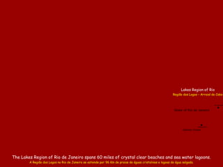 The Lakes Region of Rio de Janeiro spans 60 miles of crystal clear beaches and sea water lagoons.
A Região dos Lagos no Rio de Janeiro se estende por 96 Km de praias de águas cristalinas e lagoas de água salgada.
State of Rio de Janeiro
Atlantic Ocean
Rio das Ost
.Saquarema
.
Lakes Region of Rio
Região dos Lagos – Arraial do Cabo
 