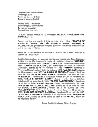 Despreza-se a velha honesta
Pela moça jovial
Assim fez o nosso Estado
Transportando a Capital.
Avante, Bello – Horizonte,
Segue em paz, caminha além
Tu vais ser o paraíso
Da mocidade que vem.
O autor desses versos foi o Professor LEONCIO FRANCISCO DAS
CHAGAS, poeta.
Deixou um livro manuscrito à tinta nanquim, sob o título “CANTOS DE
SAUDADE, DIVIDIDO EM TRÊS PARTE GLORIOSA, AMOROSA E
DOLOROSA”, de grande valor histórico e poético, cantando a sua história de
vida e a de seu cotidiano.
Viveu no Século passado em Oliveira e Lamim e seu trabalho abrange o
período de 1879 a 1900.
Contém testemunhos, em poemas escritos por ocasião dos fatos históricos
vividos por ele (foi testemunha ocular da história) intitulados “OSORIO”,
datado de outubro de 1879. “O BRAZIL EM CRISE”, datado de novembro de
1884. “CÔRÔA DE SAUDADE”, em homenagem ao vulto Dr. Bernardo
Guimarães, datado de 05 de fevereiro de 1885. “HYMNO”, cantando a
“Província Mineira”, datado de 01 de junho de 1887. “A ABOLIÇÃO”, datado
de 05 de dezembro de 1887. “A GLÓRIA DA ABOLIÇÃO”, datado de 07 de
julho de 1888. “ALMA DO TIRA-DENTES”, datado de 23 de julho de 1889.
“A REVOLTA”, referindo-se à República, datado de 29 de novembro de
1889. “MINAS E ESPÍRITO SANTO”, alusivo à união desses Estados,
datado de 27 de setembro de 1893. “GLORIA DA REPUBLICA”, datado de
02 de abril de 1894. “FIM DO SÉCULO”, datado de 06 de agosto de 1894.
“AO MARECHAL FLORIANO PEIXOTO”, datado de 18 de julho de 1895.
“O BRAZIL E BRAZILEIROS”, datado de 27 de outubro de 1895.
“FALLECIMENTO” de Joaquim Tavares Coimbra, datado de 05 de abril de
1896. “LUTA NOS SERTÕES DA BAHIA”, datado de 08 de maio de 1897.
“A ESTRELLA DO BRAZIL”, datado de 13 de julho de 1897. “GLORIA DA
REPUBLICA”, datado de 01 de agosto de 1897 e “FINANÇAS”, datado de
15 de janeiro de 1898.
Marco Aurélio Bicalho de Abreu Chagas
2
 