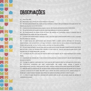 ObSeRvAÇÕEs
01 – Preço fixo (R$).
02 – Reservamo-nos o direito de exclusividade de veiculação.
03 – Os atuais patrocinadores do projeto (Arisco, Hellmann's e Knorr) têm prioridade de renovação até às 16h
(Horário de Brasília) do dia 30/10/2014.
04 – O prazo de comercialização desse projeto é até às 16h (horário de Brasília) do dia 13/03/2015.
05 – Os patrocinadores do projeto Arraiá do Ceará não poderão ser do mesmo segmento.
06 – Os Patrocinadores do projeto Arraiá do Ceará não poderão ser conflitantes (marca e produto) com os
patrocinadores do projeto São João do Nordeste.
07 – O projeto está condicionado à venda de 4 cotas. Caso não sejam comercializadas todas as cotas, a duração
dos VTs poderá ser alterada.
08 – A mídia básica será administrada pela emissora (MKT) e poderá ocorrer alteração em virtude da
disponibilidade, sem comprometer a entrega, mantendo a relação previsto versus exibido no total do projeto.
O acerto de contas dar-se-á no final do projeto, pelo total de inserções exibidas.
09 – O Cross mídia de Rádio e Jornal estão descritos pelo bruto e serão faturados respectivamente pela FM 93
(R$ 6.873,00) e Diário do Nordeste (R$ 5.250,00). O Cross mídia de internet está descrito pelo bruto e será
faturado pela TV Verdes Mares (R$ 1.241,00).
10 – A produção dos VTs e das peças de Internet (Mídia de divulgação) são de responsabilidade da TV Verdes
Mares.
11 – A produção das vinhetas de 5” (com texto de até 8 palavras) e comercial de 30” são de responsabilidade
dos patrocinadores.
12 – Entrega do material: a assinatura de 5" com texto de até 8 palavras deve ser entregue pelo cliente até o
dia 27/03/2015; Lembramos que estas caracterizações não podem conter menção a ofertas e
promoções/preços, tanto em vídeo quanto em áudio, conforme manual de Formatos Comerciais da TV Globo.
13 – Mídia de apoio: O comercial de 30” do patrocinador (mídia de apoio) deverá estar de acordo com as normas
e práticas comerciais da TV Globo. Obs MKT: Caso o cliente não tenha comercial de 30’’, poderá utilizar 15’’,
desde que o cálculo dessas inserções seja refeito. Na ausência de ambos, perderá a mídia de apoio.
14 – A mídia de apoio deverá ser veiculada uma semana antes ou até uma semana depois do período de
veiculação do projeto.
 