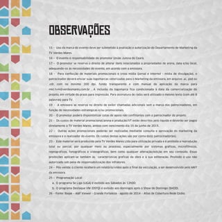 ObSeRvAÇÕEs
15 – Uso da marca do evento deve ser submetido à avaliação e autorização do Departamento de Marketing da
TV Verdes Mares.
16 – O evento é responsabilidade do promotor União Junina do Ceará.
17 – O promotor se reserva o direito de alterar itens relacionados a propriedades de arena, data e/ou local,
adequando-os às necessidades do evento, em acordo com a emissora.
18 – Para confecção de materiais promocionais e cross mídia (jornal e internet - mídia de divulgação), o
patrocinador deverá enviar suas logomarcas vetorizadas para o Marketing da emissora, em arquivo .ai, .psd ou
.cdr, com no mínimo 300 dpi, fundo transparente e com manual de aplicação da marca para
mkt.tvm@verdesmares.com.br . A inclusão da logomarca fica condicionada à data da comercialização do
projeto, em virtude do prazo para impressão. Para assinatura de rádio será utilizado o mesmo texto (com até 8
palavras) para TV.
19 – A emissora se reserva no direito de exibir chamadas adicionais sem a marca dos patrocinadores, em
função de necessidades estratégicas e/ou promocionais.
20 – O promotor poderá disponibilizar cotas de apoio não conflitantes com o patrocinador do projeto.
21 – Os custos de material promocional/arena e produção/VT estão descritos pelo líquido e deverão ser pagos
diretamente à TV Verdes Mares, ambos com vencimento dia 15 de junho de 2015.
22 – Outras ações promocionais poderão ser realizadas mediante consulta e aprovação do marketing da
emissora e o realizador do evento. Os custos destas ações são por conta do(s) patrocinador(es).
23 – Este material será produzido pela TV Verdes Mares Ltda para utilização privada e é proibida a reprodução
total ou parcial, por qualquer meio ou processo, especialmente por sistemas gráficos, microfílmicos,
reprográficos, fonográficos e videográficos, bem como qualquer alteração/edição em seu conteúdo. Essas
proibições aplicam-se também às características gráficas da obra e à sua editoração. Proibido o uso não
autorizado sob pena de responsabilização dos infratores.
24 – Pós-venda: o cliente receberá um relatório/vídeo após o final da veiculação, a ser desenvolvido pelo MKT
da emissora.
25 – Programação Local:
a. O programa Se Liga (LIGA) é exibido aos Sábados às 12h00;
b. O programa Destaque VM (DSTQ) é exibido aos domingos após o Show de Domingo (SHOD).
26 – Fonte: Ibope – A&F Viewer - Grande Fortaleza - agosto de 2014 – Atlas de Cobertura Rede Globo.
 