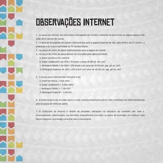 ObSeRvAÇÕEs InTeRnEt
1 - As peças de internet são referentes à divulgação do evento e referente ao patrocínio da página especial São
João 2015 (Arraiá do Ceará).
2 - A peça de divulgação do evento redirecionará para a página Especial de São João dentro do G1 Ceará e a
produção é de responsabilidade da TV Verdes Mares.
3 - As peças de mídia de apoio redirecionarão para a página do cliente.
4 - As peças de mídia de apoio devem ser enviados pela agência/cliente:
a. Insert de Marca em vetorial;
b. Super Leadboard 1 de 970 x 90 pixels e peso de 80 Kb em .swf;
c. Retângulo Médio 1 de 300 x 250 pixels com peso de 40 Kb em .jpg, .gif ou .swf;
d. Retângulo Superior de 300 x 250 pixels com peso de 40 Kb em .jpg, .gif ou .swf.
5 - O prazo para a entrada dos formatos é de:
a. Insert de Marca: 3 dias úteis;
b. Super Leadboard 1: 2 dias úteis;
c. Retângulo Médio 1: 1 dia útil;
d. Retângulo Superior : 1 dia útil.
6 - O material deve ser enviado para o e-mail: opec@verdesmares.com.br com o endereço de redirecionamento
para as peças de mídia de apoio.
7 - A Globo.com se reserva o direito de proceder alterações na estrutura do conteúdo dos sites e,
eventualmente, substituições nos formatos originalmente previstos no plano de inserções. Em nenhum caso
haverá prejuízo na entrega comercial para o anunciante.
 
