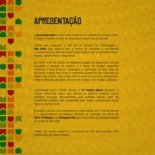 ApReSeNtAÇÃO
O Arraiá do Ceará já confirmou presença no calendário cearense como
o maior e melhor evento de disputa de quadrilhas do Estado.
Junho vem chegando e com ele os festejos em homenagem a
São João, que mexem com a rotina do cearense e movimenta
a economia local, além de trazer muita alegria com as comidas típicas,
danças, bandeirinhas e fogueiras!
De norte a sul do Ceará, os melhores grupos de quadrilhas juninas
disputam a atenção do público e o status de melhor quadrilha
cearense, o que levará a vencedora a participar do São João do
Nordeste, evento que reúne as melhores quadrilhas dos 9 Estados da
região. São dias de valorização dos movimentos culturais nordestinos,
onde as diversas gerações entram em contato com nossas tradições.
Juntamente com a União Junina, a TV Verdes Mares promove o
evento Arraiá do Ceará, que oferece ao público cearense várias
atrações musicais, barraquinhas com comidas típicas, além do
espetáculo artístico das quadrilhas com xotes, casamentos, muita
dança e muitas cores.
O projeto contará com chamadas na programação da TV Verdes Mares
e o envolvimento jornalístico através de vinhetas de bloco no
CETV 1ª Edição e no Destaque VM, que envolverão os telespectadores
no clima de São João.
Venha ser nosso parceiro e faça parte de um dos eventos mais
tradicionais do nosso Estado.
 