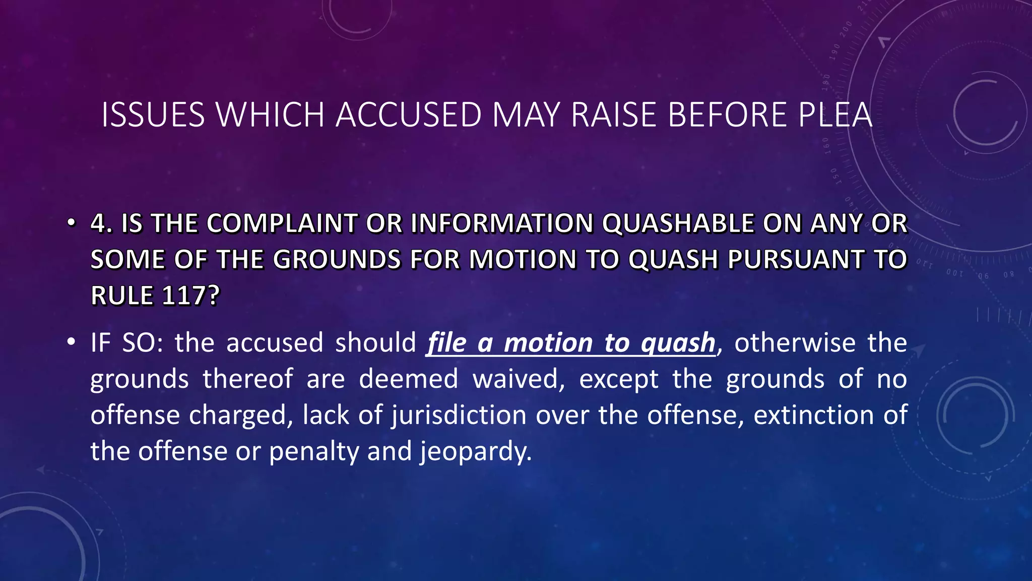 ISSUES WHICH ACCUSED MAY RAISE BEFORE PLEA
• IF SO: the accused should file a motion to quash, otherwise the
grounds thereof are deemed waived, except the grounds of no
offense charged, lack of jurisdiction over the offense, extinction of
the offense or penalty and jeopardy.
 