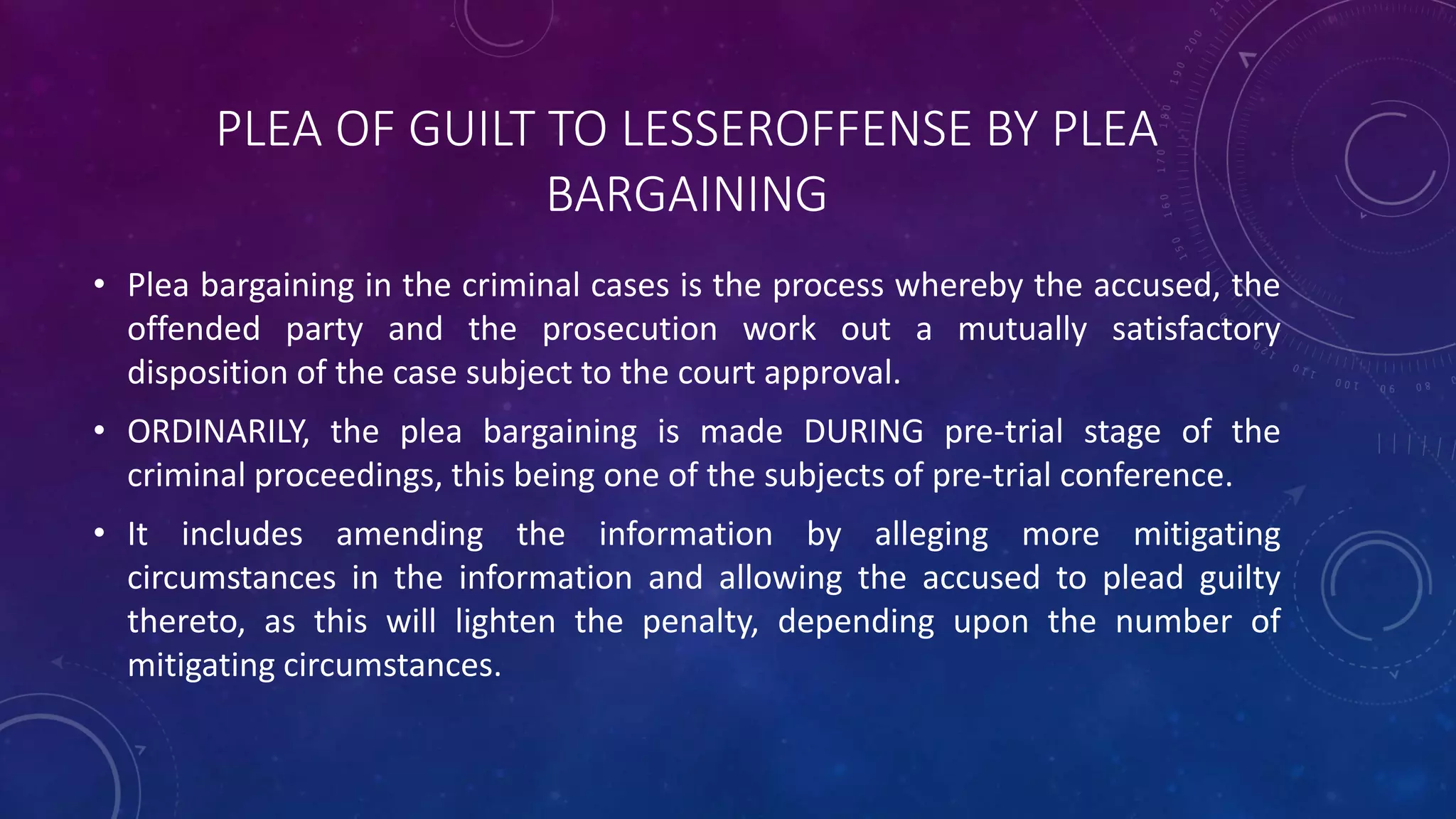 PLEA OF GUILT TO LESSEROFFENSE BY PLEA
BARGAINING
• Plea bargaining in the criminal cases is the process whereby the accused, the
offended party and the prosecution work out a mutually satisfactory
disposition of the case subject to the court approval.
• ORDINARILY, the plea bargaining is made DURING pre-trial stage of the
criminal proceedings, this being one of the subjects of pre-trial conference.
• It includes amending the information by alleging more mitigating
circumstances in the information and allowing the accused to plead guilty
thereto, as this will lighten the penalty, depending upon the number of
mitigating circumstances.
 