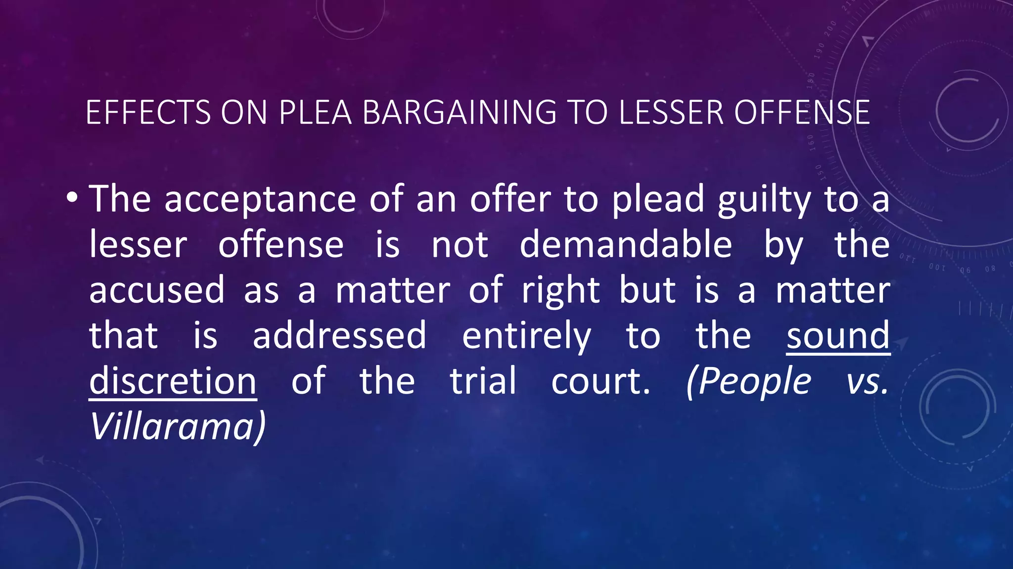 EFFECTS ON PLEA BARGAINING TO LESSER OFFENSE
• The acceptance of an offer to plead guilty to a
lesser offense is not demandable by the
accused as a matter of right but is a matter
that is addressed entirely to the sound
discretion of the trial court. (People vs.
Villarama)
 