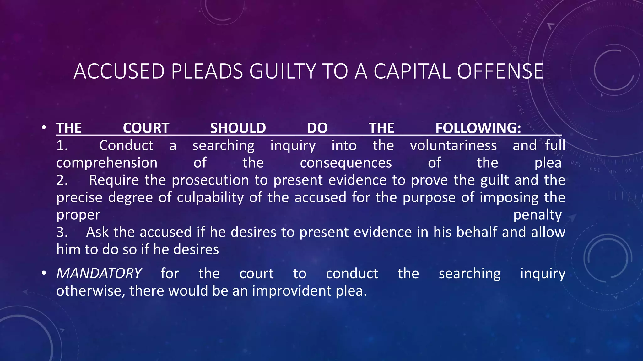 ACCUSED PLEADS GUILTY TO A CAPITAL OFFENSE
• THE COURT SHOULD DO THE FOLLOWING:
1. Conduct a searching inquiry into the voluntariness and full
comprehension of the consequences of the plea
2. Require the prosecution to present evidence to prove the guilt and the
precise degree of culpability of the accused for the purpose of imposing the
proper penalty
3. Ask the accused if he desires to present evidence in his behalf and allow
him to do so if he desires
• MANDATORY for the court to conduct the searching inquiry
otherwise, there would be an improvident plea.
 