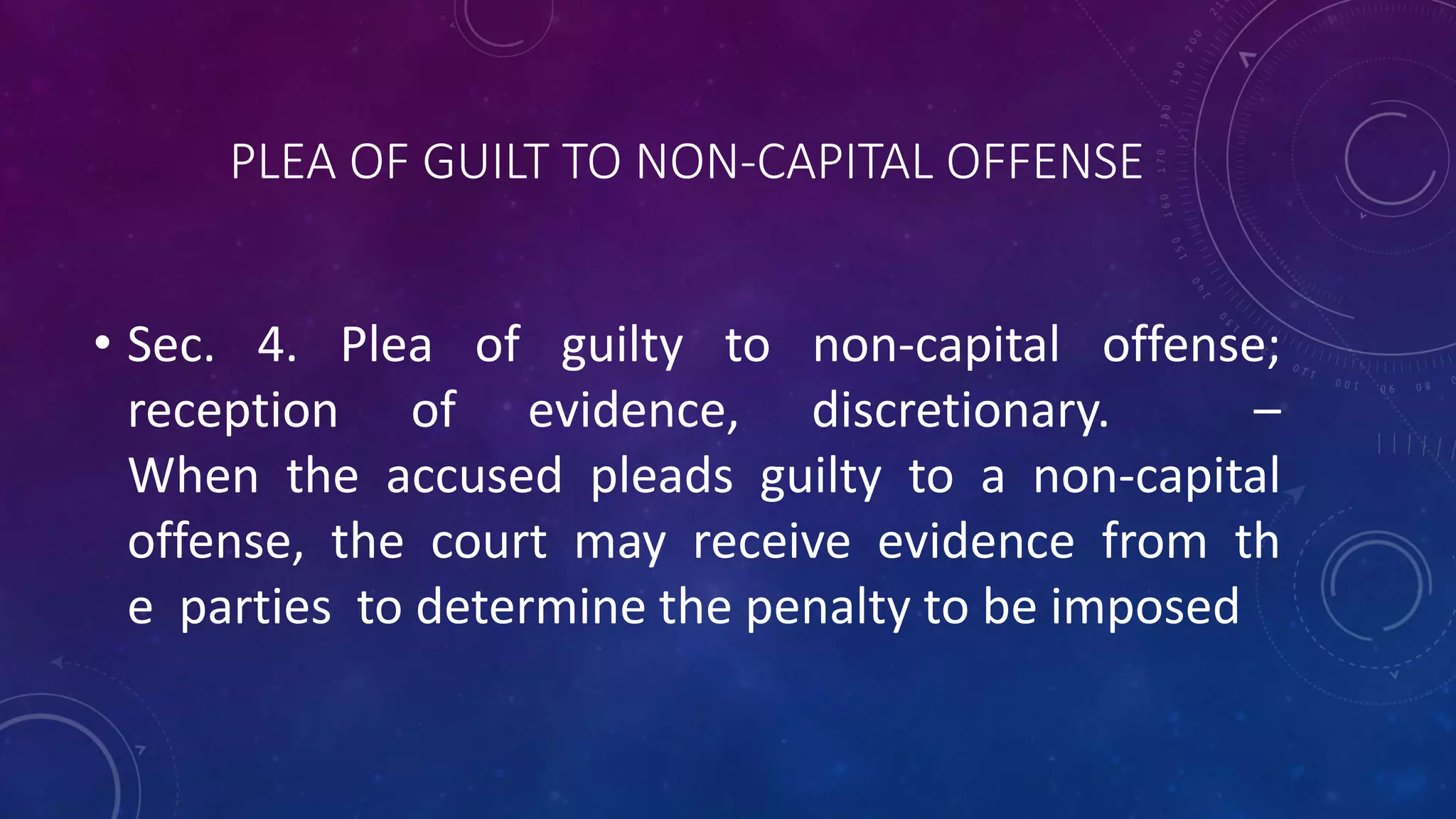 PLEA OF GUILT TO NON-CAPITAL OFFENSE
• Sec. 4. Plea of guilty to non-capital offense;
reception of evidence, discretionary. –
When the accused pleads guilty to a non-capital
offense, the court may receive evidence from th
e parties to determine the penalty to be imposed
 