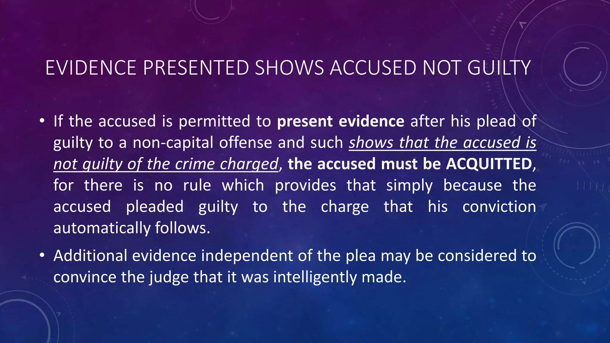 EVIDENCE PRESENTED SHOWS ACCUSED NOT GUILTY
• If the accused is permitted to present evidence after his plead of
guilty to a non-capital offense and such shows that the accused is
not guilty of the crime charged, the accused must be ACQUITTED,
for there is no rule which provides that simply because the
accused pleaded guilty to the charge that his conviction
automatically follows.
• Additional evidence independent of the plea may be considered to
convince the judge that it was intelligently made.
 
