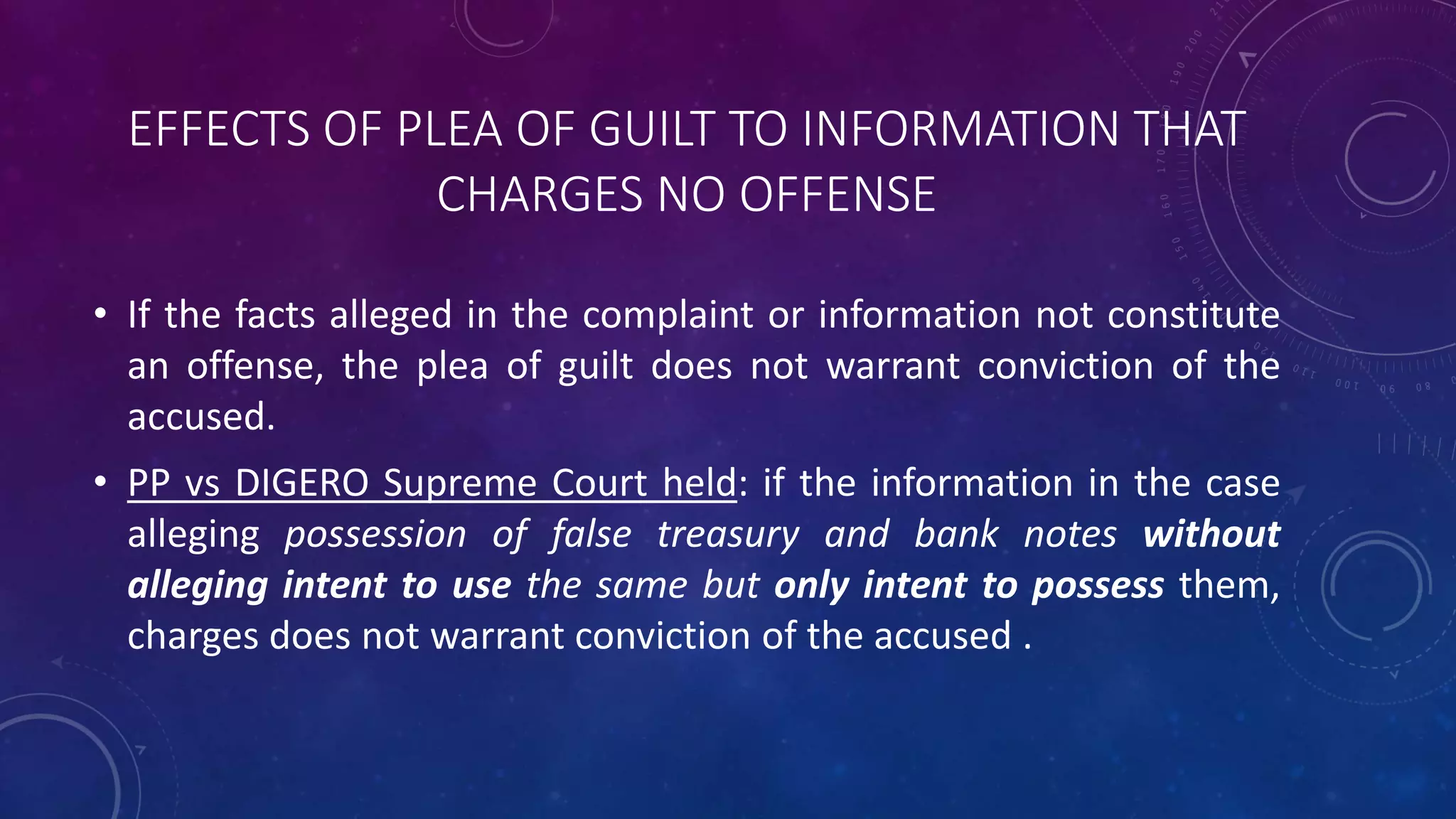 EFFECTS OF PLEA OF GUILT TO INFORMATION THAT
CHARGES NO OFFENSE
• If the facts alleged in the complaint or information not constitute
an offense, the plea of guilt does not warrant conviction of the
accused.
• PP vs DIGERO Supreme Court held: if the information in the case
alleging possession of false treasury and bank notes without
alleging intent to use the same but only intent to possess them,
charges does not warrant conviction of the accused .
 
