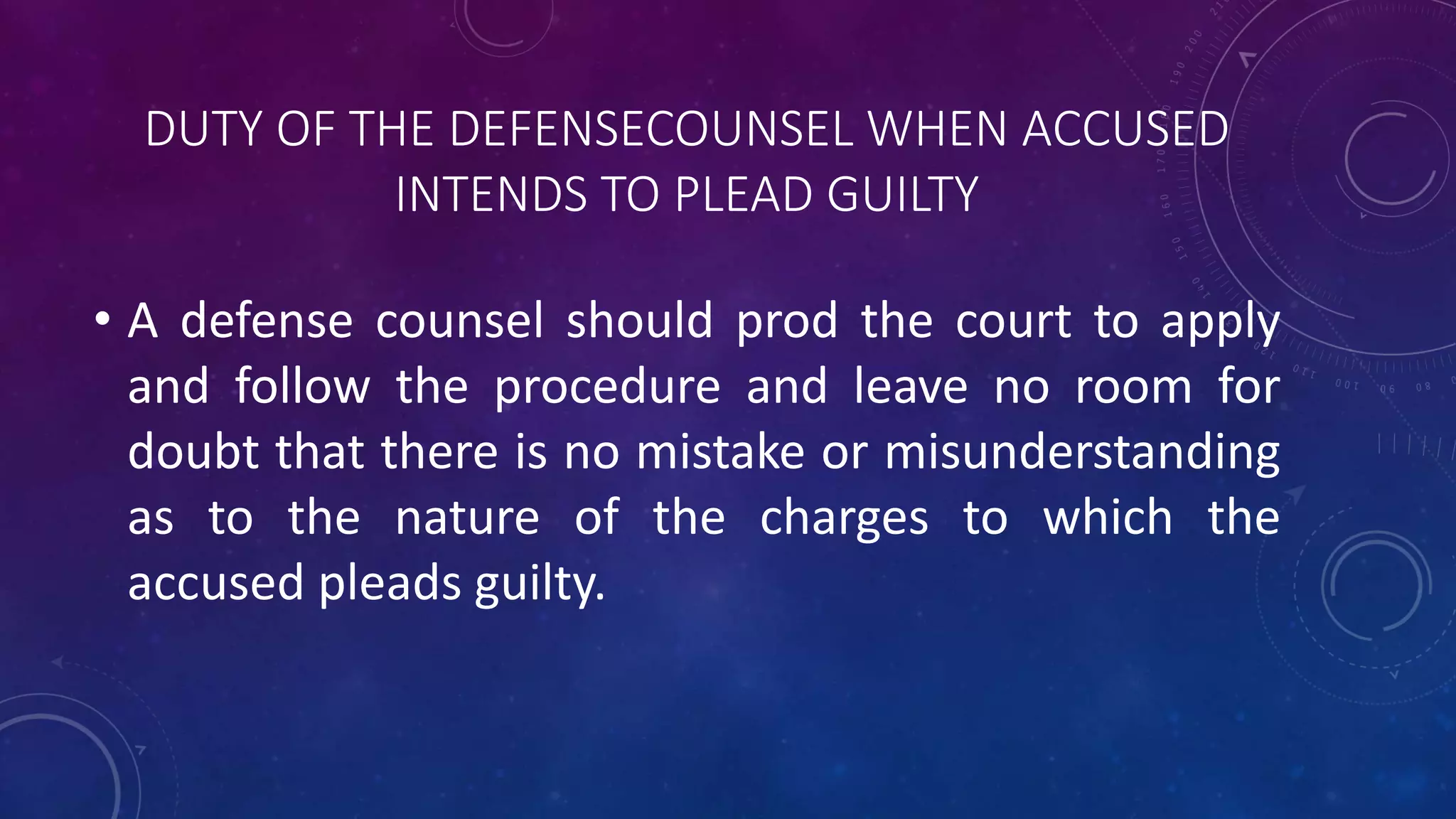 DUTY OF THE DEFENSECOUNSEL WHEN ACCUSED
INTENDS TO PLEAD GUILTY
• A defense counsel should prod the court to apply
and follow the procedure and leave no room for
doubt that there is no mistake or misunderstanding
as to the nature of the charges to which the
accused pleads guilty.
 