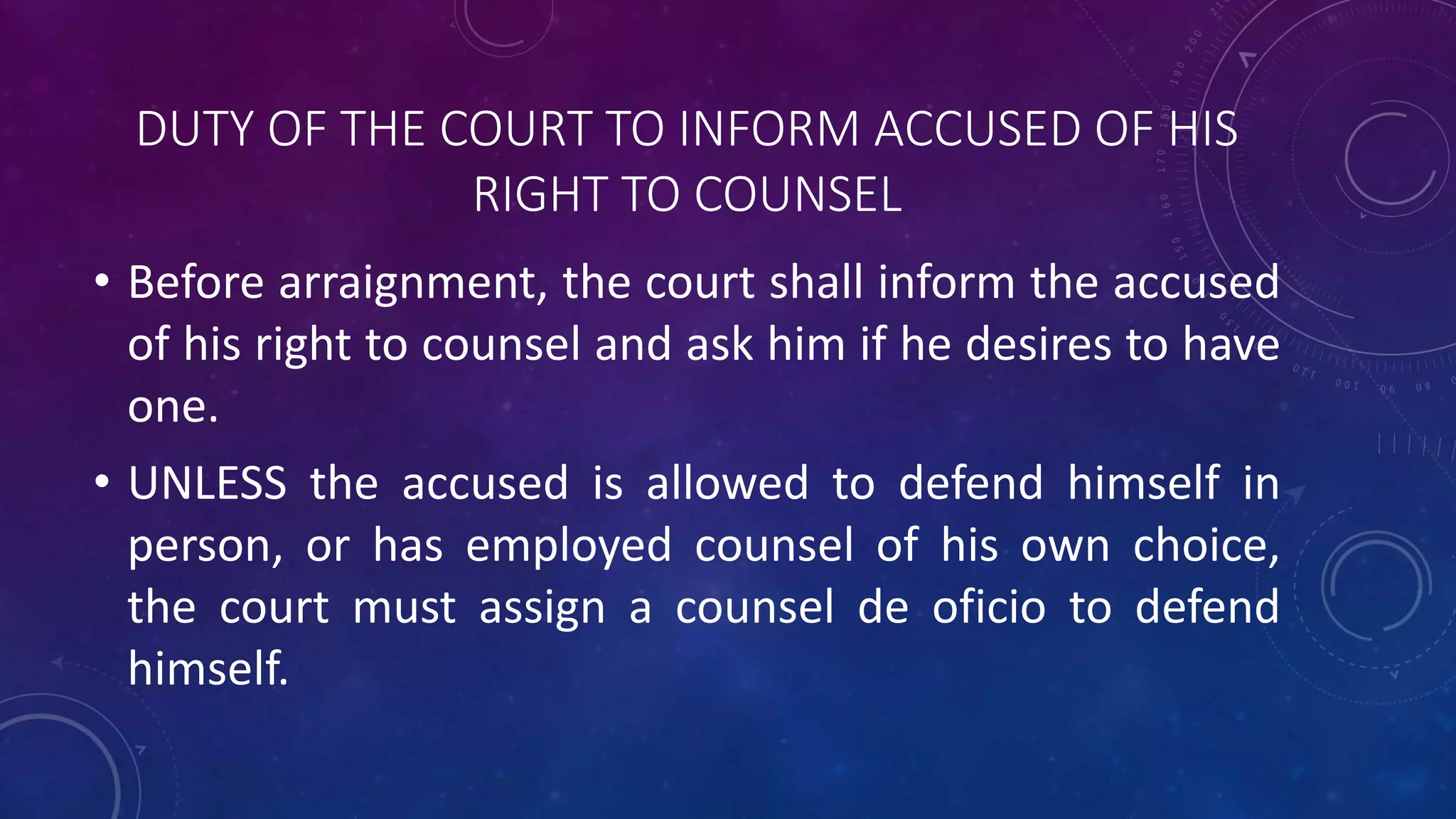 DUTY OF THE COURT TO INFORM ACCUSED OF HIS
RIGHT TO COUNSEL
• Before arraignment, the court shall inform the accused
of his right to counsel and ask him if he desires to have
one.
• UNLESS the accused is allowed to defend himself in
person, or has employed counsel of his own choice,
the court must assign a counsel de oficio to defend
himself.
 
