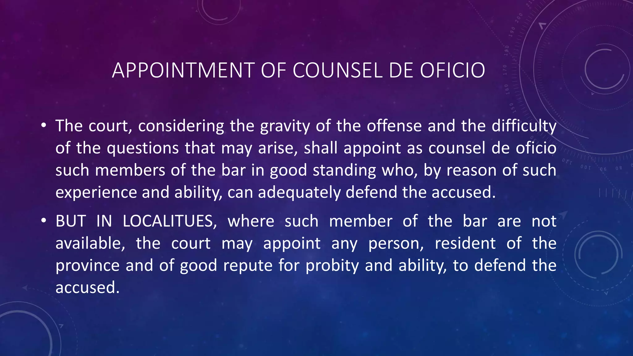 APPOINTMENT OF COUNSEL DE OFICIO
• The court, considering the gravity of the offense and the difficulty
of the questions that may arise, shall appoint as counsel de oficio
such members of the bar in good standing who, by reason of such
experience and ability, can adequately defend the accused.
• BUT IN LOCALITUES, where such member of the bar are not
available, the court may appoint any person, resident of the
province and of good repute for probity and ability, to defend the
accused.
 