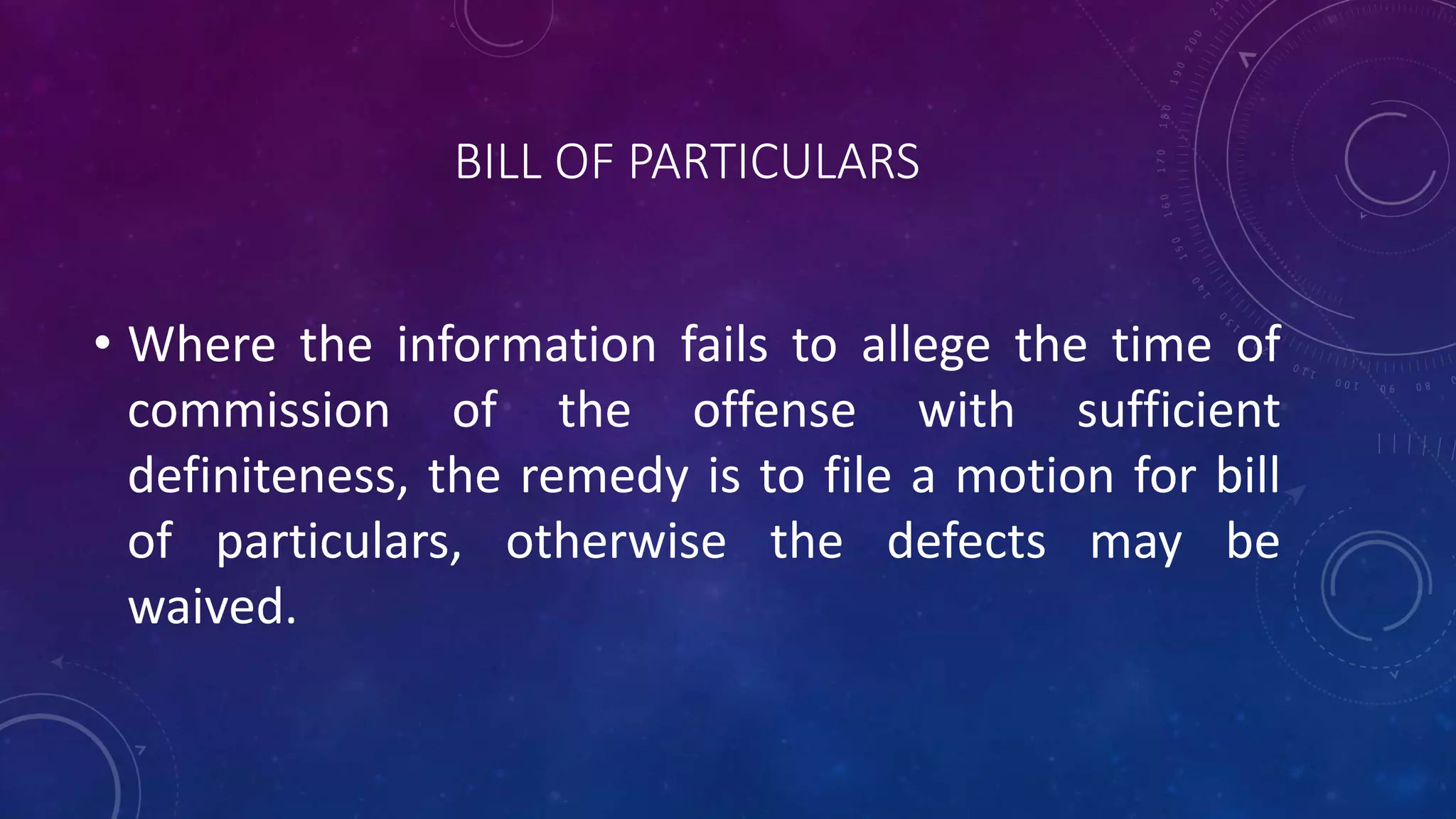 BILL OF PARTICULARS
• Where the information fails to allege the time of
commission of the offense with sufficient
definiteness, the remedy is to file a motion for bill
of particulars, otherwise the defects may be
waived.
 