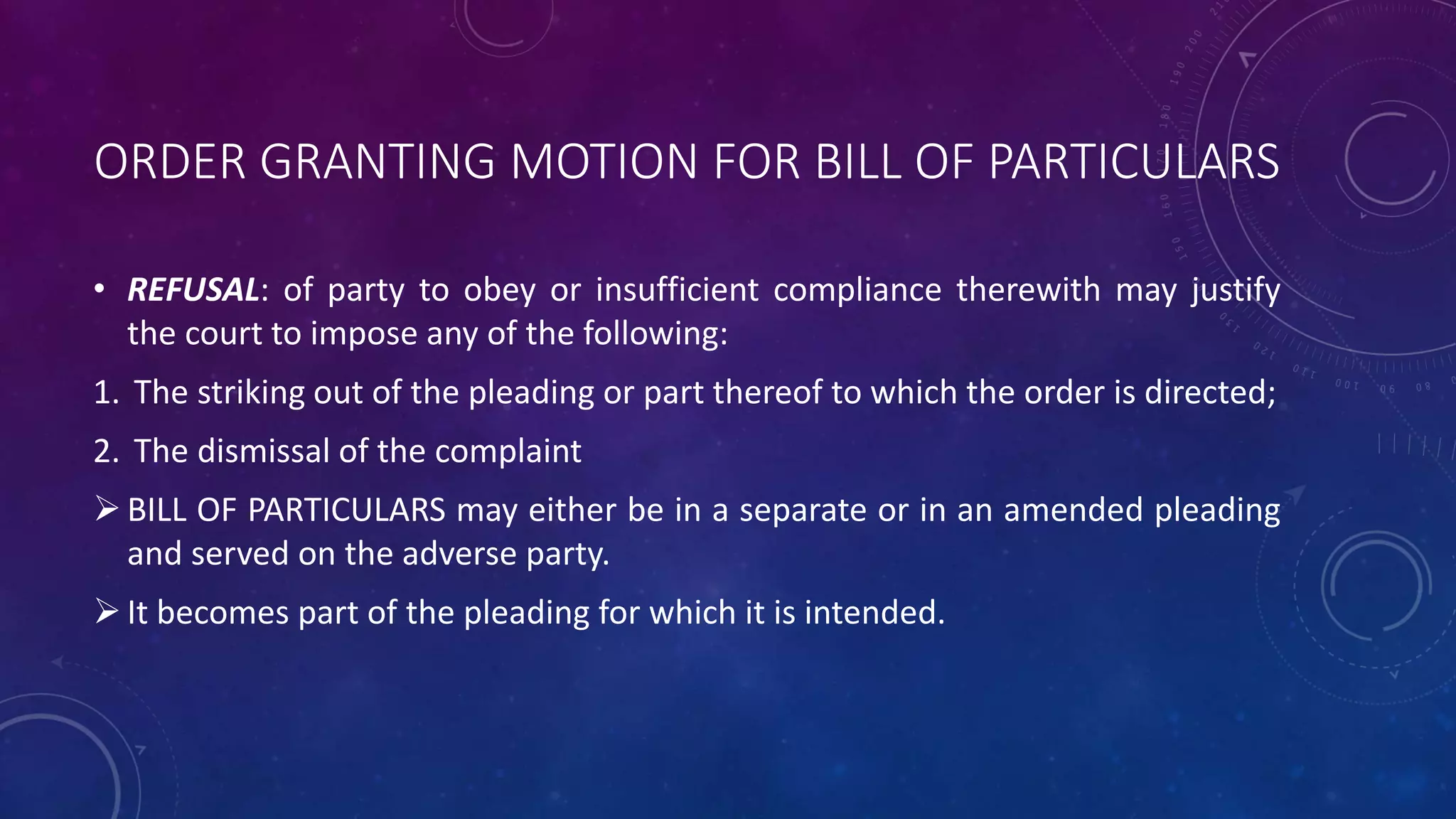 ORDER GRANTING MOTION FOR BILL OF PARTICULARS
• REFUSAL: of party to obey or insufficient compliance therewith may justify
the court to impose any of the following:
1. The striking out of the pleading or part thereof to which the order is directed;
2. The dismissal of the complaint
BILL OF PARTICULARS may either be in a separate or in an amended pleading
and served on the adverse party.
It becomes part of the pleading for which it is intended.
 