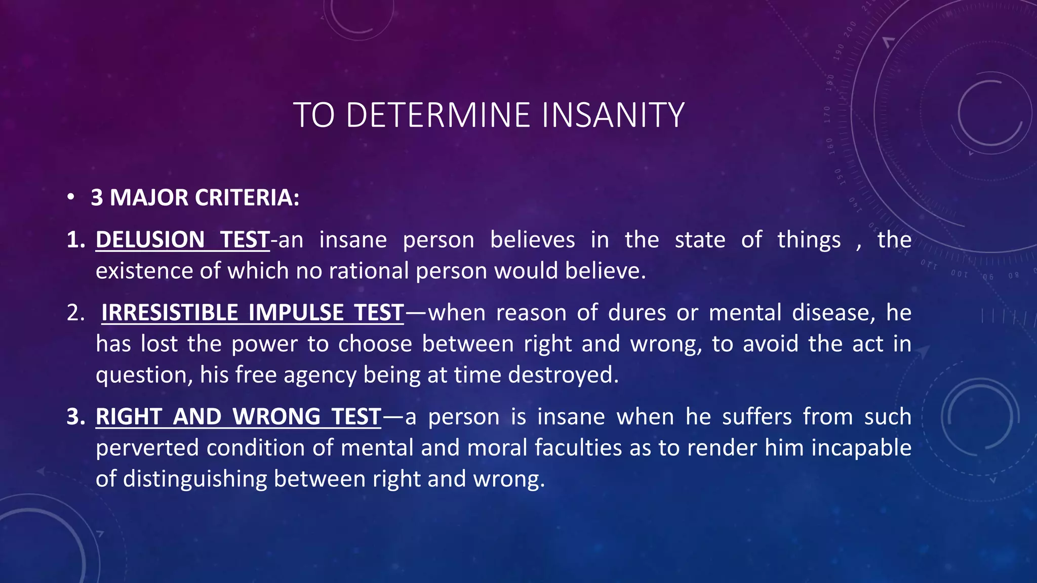 TO DETERMINE INSANITY
• 3 MAJOR CRITERIA:
1. DELUSION TEST-an insane person believes in the state of things , the
existence of which no rational person would believe.
2. IRRESISTIBLE IMPULSE TEST—when reason of dures or mental disease, he
has lost the power to choose between right and wrong, to avoid the act in
question, his free agency being at time destroyed.
3. RIGHT AND WRONG TEST—a person is insane when he suffers from such
perverted condition of mental and moral faculties as to render him incapable
of distinguishing between right and wrong.
 