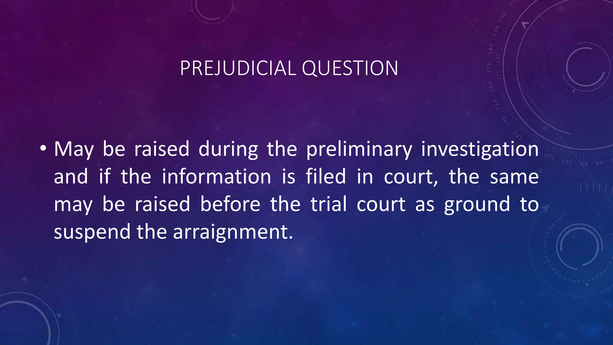 PREJUDICIAL QUESTION
• May be raised during the preliminary investigation
and if the information is filed in court, the same
may be raised before the trial court as ground to
suspend the arraignment.
 