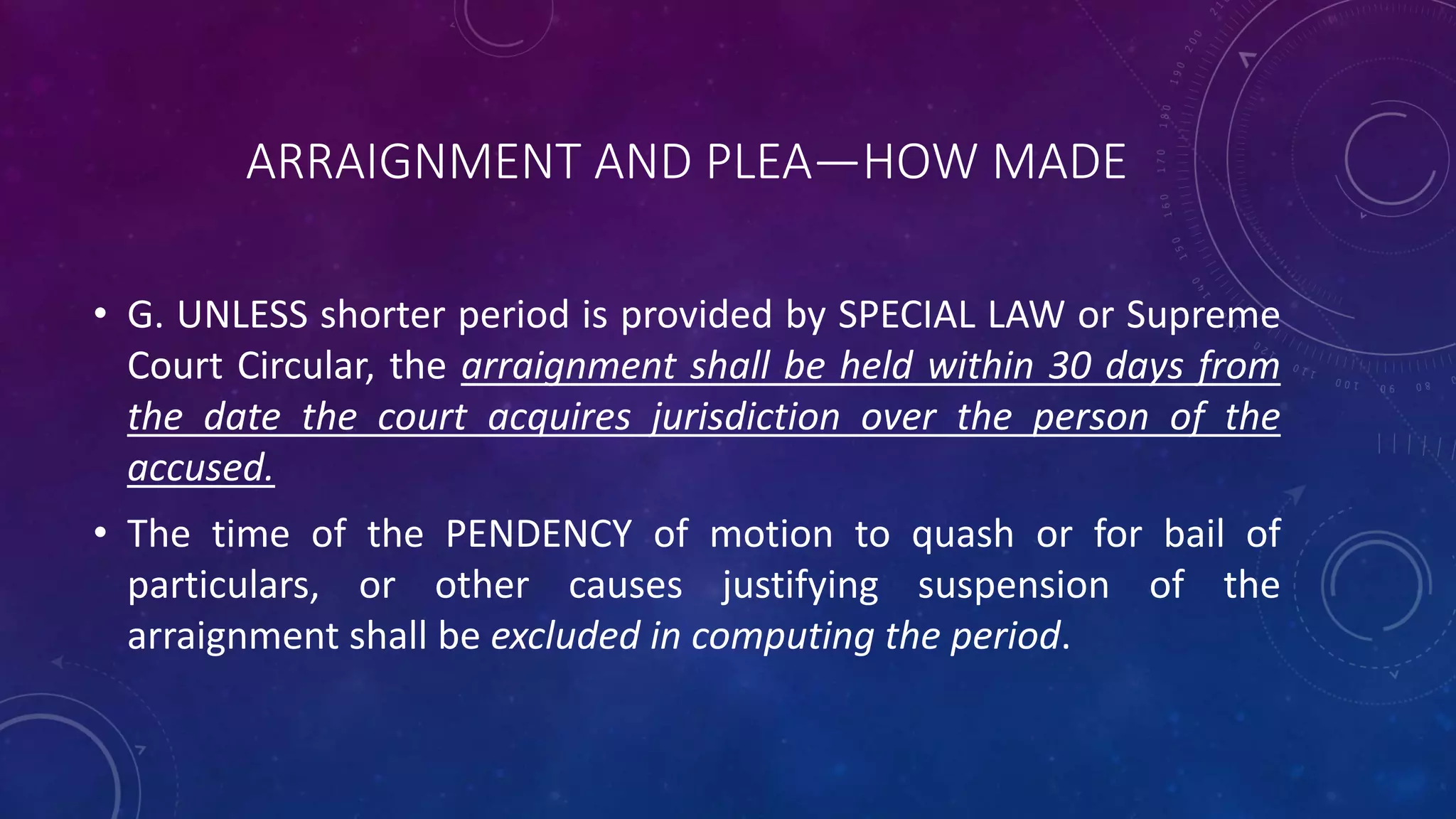 ARRAIGNMENT AND PLEA—HOW MADE
• G. UNLESS shorter period is provided by SPECIAL LAW or Supreme
Court Circular, the arraignment shall be held within 30 days from
the date the court acquires jurisdiction over the person of the
accused.
• The time of the PENDENCY of motion to quash or for bail of
particulars, or other causes justifying suspension of the
arraignment shall be excluded in computing the period.
 