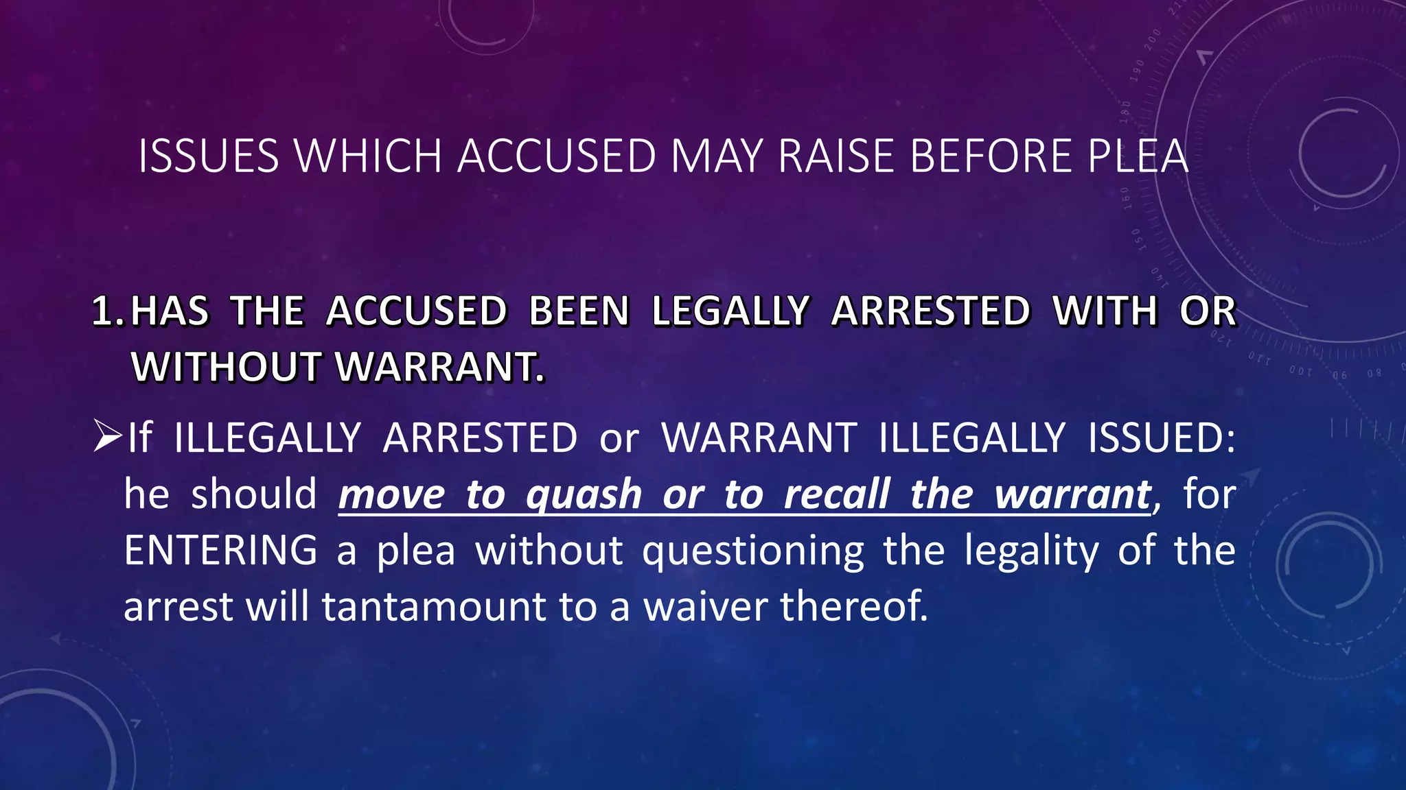 ISSUES WHICH ACCUSED MAY RAISE BEFORE PLEA
If ILLEGALLY ARRESTED or WARRANT ILLEGALLY ISSUED:
he should move to quash or to recall the warrant, for
ENTERING a plea without questioning the legality of the
arrest will tantamount to a waiver thereof.
 