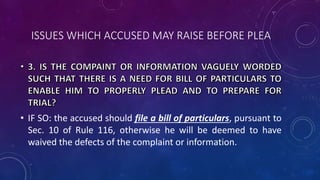 ISSUES WHICH ACCUSED MAY RAISE BEFORE PLEA
• IF SO: the accused should file a bill of particulars, pursuant to
Sec. 10 of Rule 116, otherwise he will be deemed to have
waived the defects of the complaint or information.
 