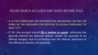 ISSUES WHICH ACCUSED MAY RAISE BEFORE PLEA
• IF SO: the accused should file a motion to quash, otherwise the
grounds thereof are deemed waived, except the grounds of no
offense charged, lack of jurisdiction over the offense, extinction of
the offense or penalty and jeopardy.
 