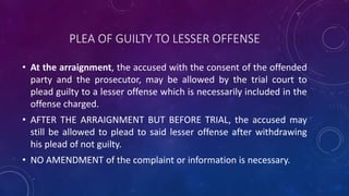 PLEA OF GUILTY TO LESSER OFFENSE
• At the arraignment, the accused with the consent of the offended
party and the prosecutor, may be allowed by the trial court to
plead guilty to a lesser offense which is necessarily included in the
offense charged.
• AFTER THE ARRAIGNMENT BUT BEFORE TRIAL, the accused may
still be allowed to plead to said lesser offense after withdrawing
his plead of not guilty.
• NO AMENDMENT of the complaint or information is necessary.
 