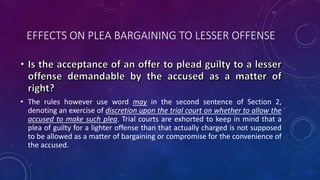 EFFECTS ON PLEA BARGAINING TO LESSER OFFENSE
• The rules however use word may in the second sentence of Section 2,
denoting an exercise of discretion upon the trial court on whether to allow the
accused to make such plea. Trial courts are exhorted to keep in mind that a
plea of guilty for a lighter offense than that actually charged is not supposed
to be allowed as a matter of bargaining or compromise for the convenience of
the accused.
 