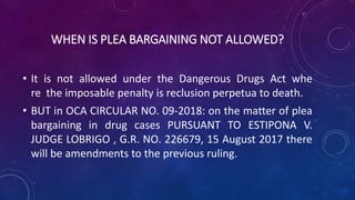 WHEN IS PLEA BARGAINING NOT ALLOWED?
• It is not allowed under the Dangerous Drugs Act whe
re the imposable penalty is reclusion perpetua to death.
• BUT in OCA CIRCULAR NO. 09-2018: on the matter of plea
bargaining in drug cases PURSUANT TO ESTIPONA V.
JUDGE LOBRIGO , G.R. NO. 226679, 15 August 2017 there
will be amendments to the previous ruling.
 