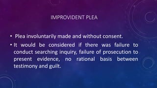 IMPROVIDENT PLEA
• Plea involuntarily made and without consent.
• It would be considered if there was failure to
conduct searching inquiry, failure of prosecution to
present evidence, no rational basis between
testimony and guilt.
 