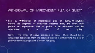 WITHDRAWAL OF IMPROVIDENT PLEA OF GUILTY
• Sec. 5. Withdrawal of improvident plea of guilty.–At anytime
before the judgment of conviction becomes final, the court may
permit an improvident plea of guilty to be withdrawn and be
substituted by a plea of not guilty.
NOTE: The tenor of above provision is clear. There should be a
categorical declaration from the accused that he is withdrawing his plea of
guilty and substituting it with a plea of not guilty.
 