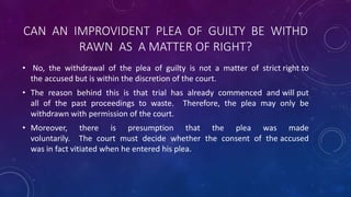 CAN AN IMPROVIDENT PLEA OF GUILTY BE WITHD
RAWN AS A MATTER OF RIGHT?
• No, the withdrawal of the plea of guilty is not a matter of strict right to
the accused but is within the discretion of the court.
• The reason behind this is that trial has already commenced and will put
all of the past proceedings to waste. Therefore, the plea may only be
withdrawn with permission of the court.
• Moreover, there is presumption that the plea was made
voluntarily. The court must decide whether the consent of the accused
was in fact vitiated when he entered his plea.
 