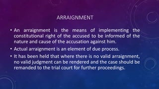 ARRAIGNMENT
• An arraignment is the means of implementing the
constitutional right of the accused to be informed of the
nature and cause of the accusation against him.
• Actual arraignment is an element of due process.
• It has been held that where there is no valid arraignment,
no valid judgment can be rendered and the case should be
remanded to the trial court for further proceedings.
 