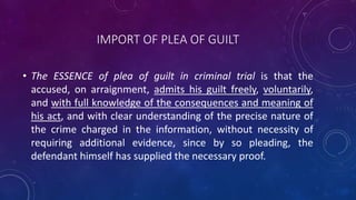 IMPORT OF PLEA OF GUILT
• The ESSENCE of plea of guilt in criminal trial is that the
accused, on arraignment, admits his guilt freely, voluntarily,
and with full knowledge of the consequences and meaning of
his act, and with clear understanding of the precise nature of
the crime charged in the information, without necessity of
requiring additional evidence, since by so pleading, the
defendant himself has supplied the necessary proof.
 