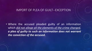 IMPORT OF PLEA OF GUILT--EXCEPTION
• Where the accused pleaded guilty of an information
which did not allege all the elements of the crime charged,
a plea of guilty to such an information does not warrant
the conviction of the accused.
 