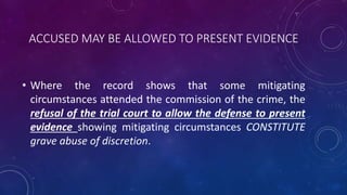 ACCUSED MAY BE ALLOWED TO PRESENT EVIDENCE
• Where the record shows that some mitigating
circumstances attended the commission of the crime, the
refusal of the trial court to allow the defense to present
evidence showing mitigating circumstances CONSTITUTE
grave abuse of discretion.
 