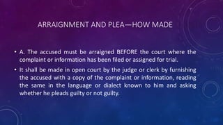 ARRAIGNMENT AND PLEA—HOW MADE
• A. The accused must be arraigned BEFORE the court where the
complaint or information has been filed or assigned for trial.
• It shall be made in open court by the judge or clerk by furnishing
the accused with a copy of the complaint or information, reading
the same in the language or dialect known to him and asking
whether he pleads guilty or not guilty.
 