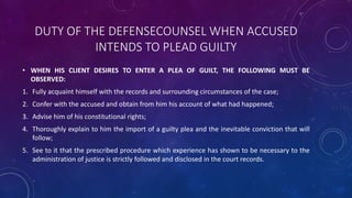 DUTY OF THE DEFENSECOUNSEL WHEN ACCUSED
INTENDS TO PLEAD GUILTY
• WHEN HIS CLIENT DESIRES TO ENTER A PLEA OF GUILT, THE FOLLOWING MUST BE
OBSERVED:
1. Fully acquaint himself with the records and surrounding circumstances of the case;
2. Confer with the accused and obtain from him his account of what had happened;
3. Advise him of his constitutional rights;
4. Thoroughly explain to him the import of a guilty plea and the inevitable conviction that will
follow;
5. See to it that the prescribed procedure which experience has shown to be necessary to the
administration of justice is strictly followed and disclosed in the court records.
 