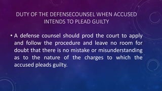 DUTY OF THE DEFENSECOUNSEL WHEN ACCUSED
INTENDS TO PLEAD GUILTY
• A defense counsel should prod the court to apply
and follow the procedure and leave no room for
doubt that there is no mistake or misunderstanding
as to the nature of the charges to which the
accused pleads guilty.
 